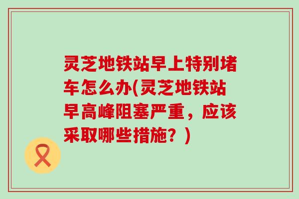灵芝地铁站早上特别堵车怎么办(灵芝地铁站早高峰阻塞严重，应该采取哪些措施？)