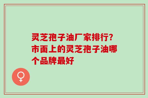 灵芝孢子油厂家排行？市面上的灵芝孢子油哪个品牌最好