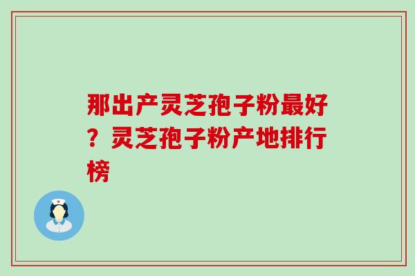 那出产灵芝孢子粉最好？灵芝孢子粉产地排行榜