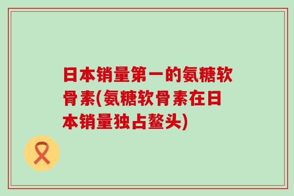 日本销量第一的氨糖软骨素(氨糖软骨素在日本销量独占鳌头)