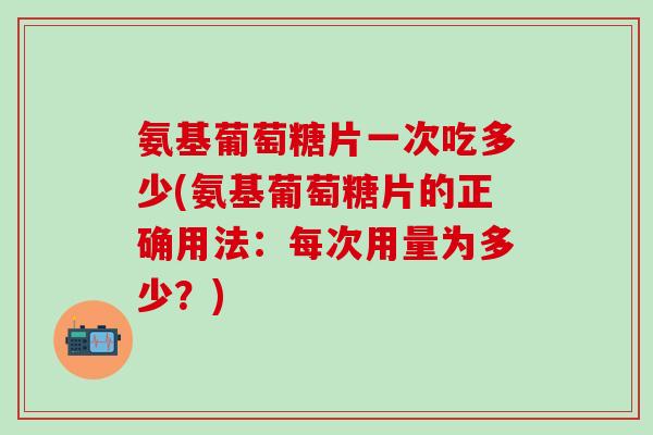 氨基葡萄糖片一次吃多少(氨基葡萄糖片的正确用法：每次用量为多少？)