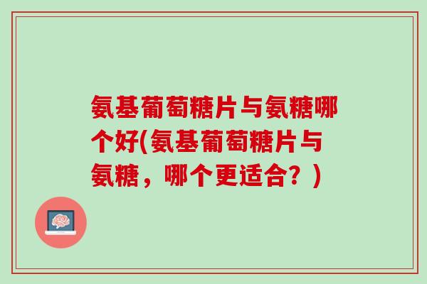 氨基葡萄糖片与氨糖哪个好(氨基葡萄糖片与氨糖，哪个更适合？)