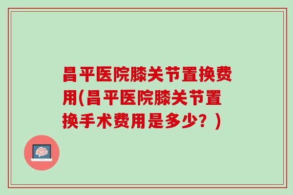 昌平医院膝关节置换费用(昌平医院膝关节置换手术费用是多少？)
