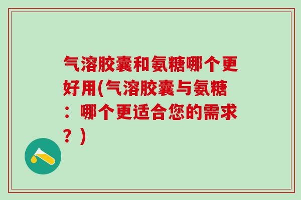 气溶胶囊和氨糖哪个更好用(气溶胶囊与氨糖：哪个更适合您的需求？)