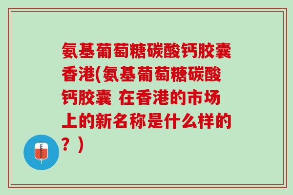 氨基葡萄糖碳酸钙胶囊香港(氨基葡萄糖碳酸钙胶囊 在香港的市场上的新名称是什么样的？)