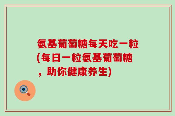 氨基葡萄糖每天吃一粒(每日一粒氨基葡萄糖，助你健康养生)