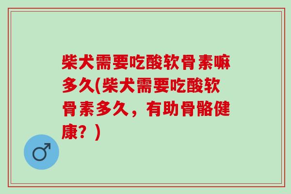 柴犬需要吃酸软骨素嘛多久(柴犬需要吃酸软骨素多久，有助骨骼健康？)