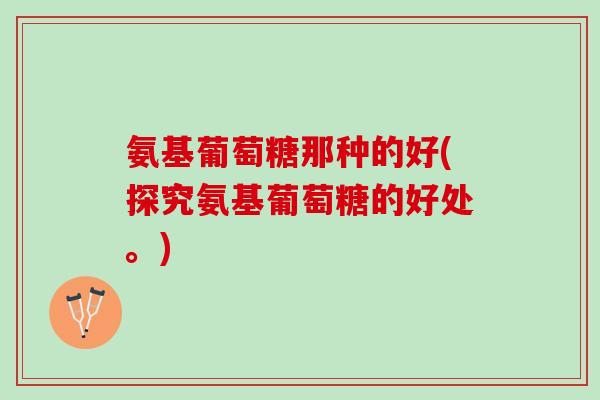 氨基葡萄糖那种的好(探究氨基葡萄糖的好处。)
