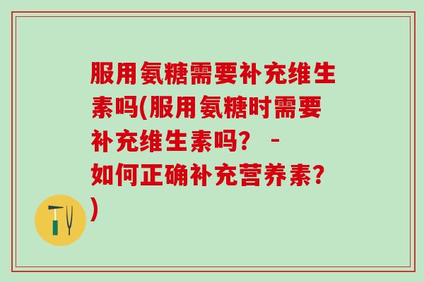 服用氨糖需要补充维生素吗(服用氨糖时需要补充维生素吗？ - 如何正确补充营养素？)