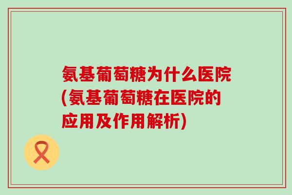 氨基葡萄糖为什么医院(氨基葡萄糖在医院的应用及作用解析)