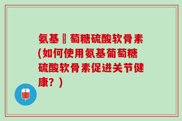 氨基蔔萄糖硫酸软骨素(如何使用氨基葡萄糖硫酸软骨素促进关节健康？)