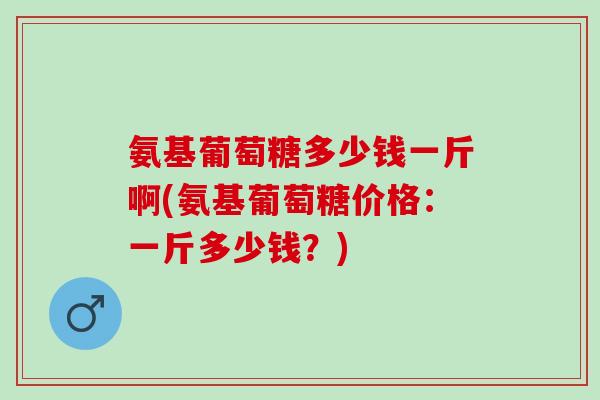 氨基葡萄糖多少钱一斤啊(氨基葡萄糖价格：一斤多少钱？)