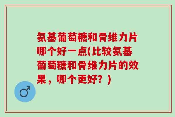 氨基葡萄糖和骨维力片哪个好一点(比较氨基葡萄糖和骨维力片的效果，哪个更好？)