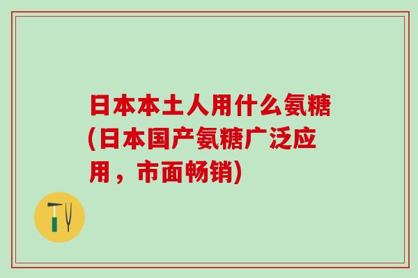 日本本土人用什么氨糖(日本国产氨糖广泛应用，市面畅销)