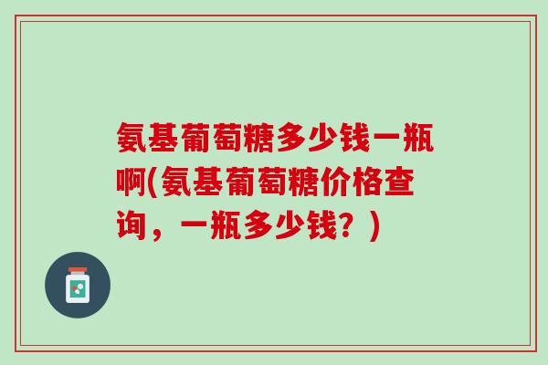 氨基葡萄糖多少钱一瓶啊(氨基葡萄糖价格查询，一瓶多少钱？)