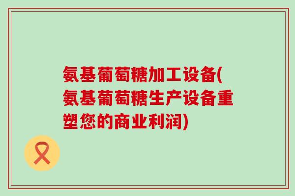 氨基葡萄糖加工设备(氨基葡萄糖生产设备重塑您的商业利润)