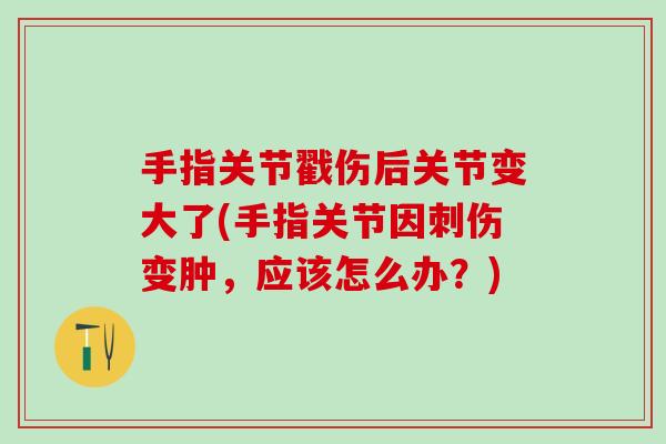 手指关节戳伤后关节变大了(手指关节因刺伤变肿，应该怎么办？)