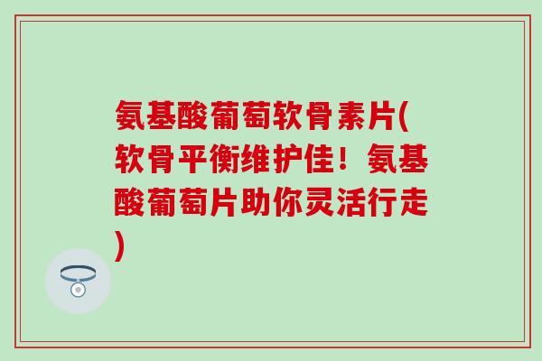 氨基酸葡萄软骨素片(软骨平衡维护佳！氨基酸葡萄片助你灵活行走)