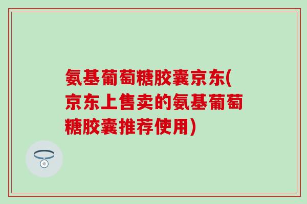 氨基葡萄糖胶囊京东(京东上售卖的氨基葡萄糖胶囊推荐使用)