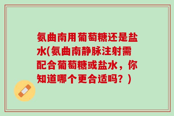 氨曲南用葡萄糖还是盐水(氨曲南静脉注射需配合葡萄糖或盐水，你知道哪个更合适吗？)