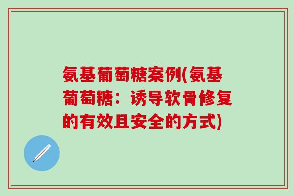 氨基葡萄糖案例(氨基葡萄糖：诱导软骨修复的有效且安全的方式)