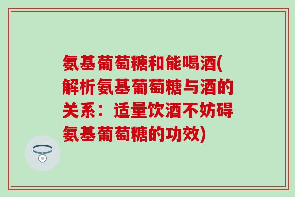 氨基葡萄糖和能喝酒(解析氨基葡萄糖与酒的关系：适量饮酒不妨碍氨基葡萄糖的功效)