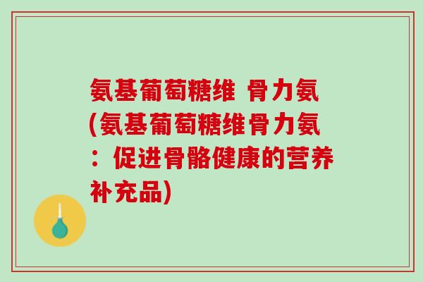 氨基葡萄糖维 骨力氨(氨基葡萄糖维骨力氨：促进骨骼健康的营养补充品)