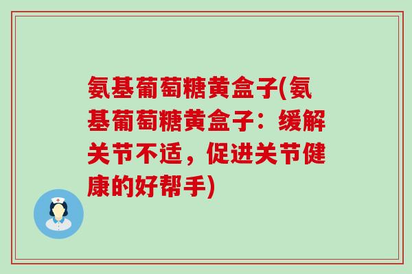 氨基葡萄糖黄盒子(氨基葡萄糖黄盒子：缓解关节不适，促进关节健康的好帮手)