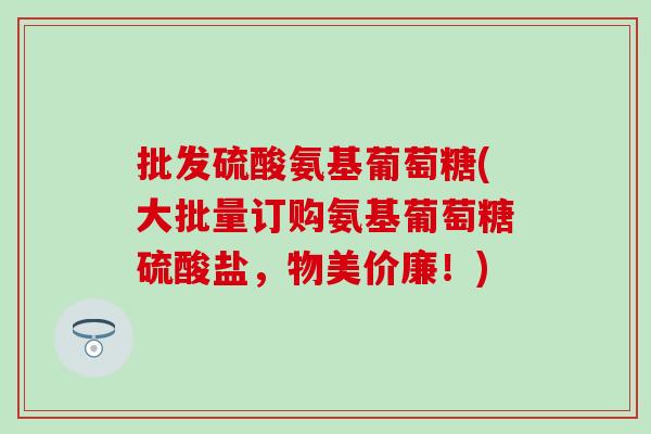 批发硫酸氨基葡萄糖(大批量订购氨基葡萄糖硫酸盐，物美价廉！)