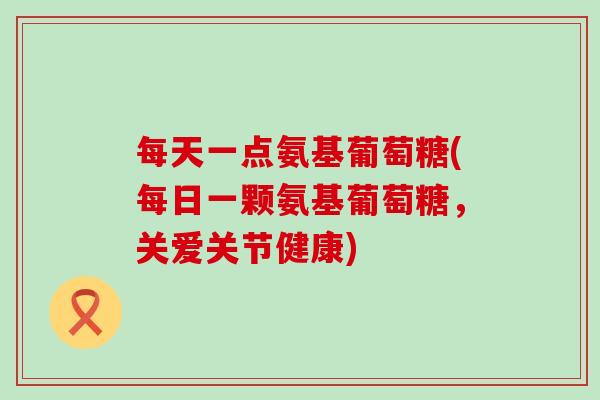 每天一点氨基葡萄糖(每日一颗氨基葡萄糖，关爱关节健康)