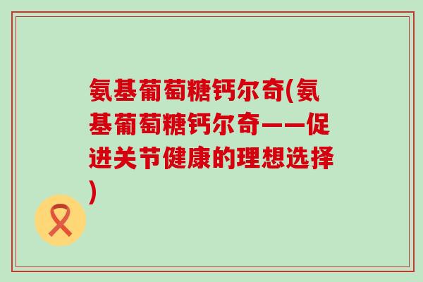 氨基葡萄糖钙尔奇(氨基葡萄糖钙尔奇——促进关节健康的理想选择)