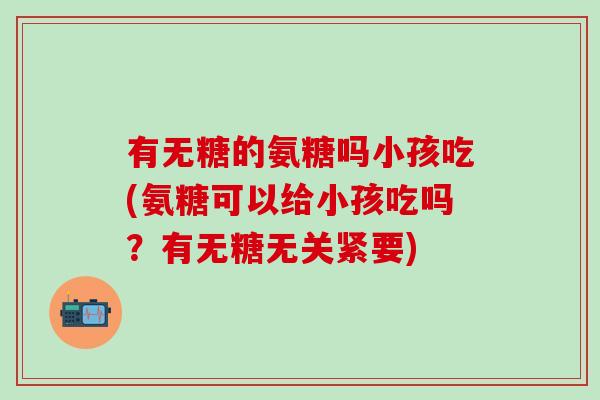 有无糖的氨糖吗小孩吃(氨糖可以给小孩吃吗？有无糖无关紧要)