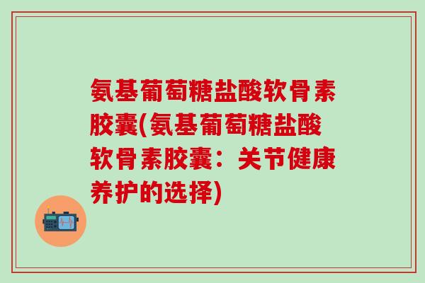 氨基葡萄糖盐酸软骨素胶囊(氨基葡萄糖盐酸软骨素胶囊：关节健康养护的选择)