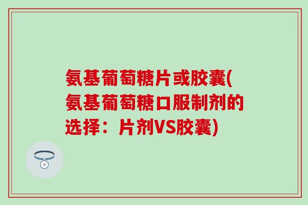 氨基葡萄糖片或胶囊(氨基葡萄糖口服制剂的选择：片剂VS胶囊)