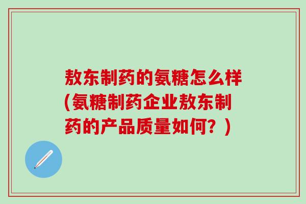 敖东制药的氨糖怎么样(氨糖制药企业敖东制药的产品质量如何？)
