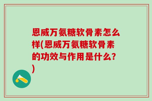 恩威万氨糖软骨素怎么样(恩威万氨糖软骨素的功效与作用是什么？)