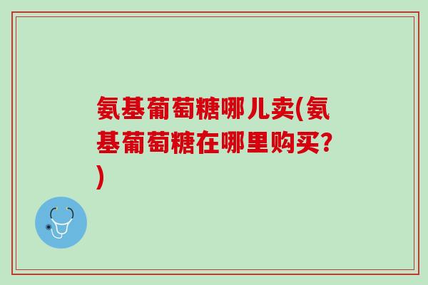 氨基葡萄糖哪儿卖(氨基葡萄糖在哪里购买？)