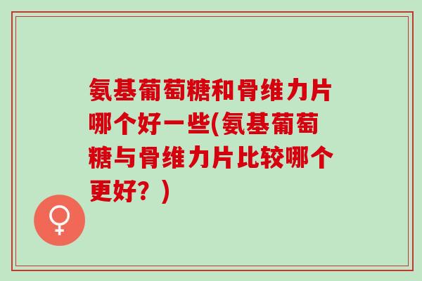 氨基葡萄糖和骨维力片哪个好一些(氨基葡萄糖与骨维力片比较哪个更好？)