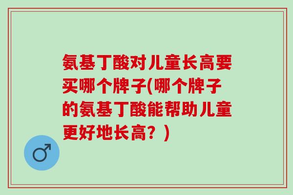 氨基丁酸对儿童长高要买哪个牌子(哪个牌子的氨基丁酸能帮助儿童更好地长高？)