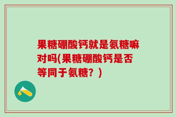 果糖硼酸钙就是氨糖嘛对吗(果糖硼酸钙是否等同于氨糖？)