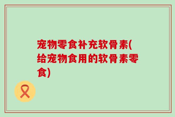 宠物零食补充软骨素(给宠物食用的软骨素零食)