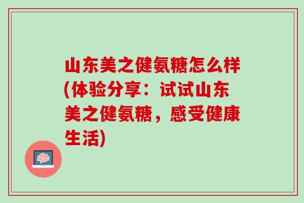 山东美之健氨糖怎么样(体验分享：试试山东美之健氨糖，感受健康生活)