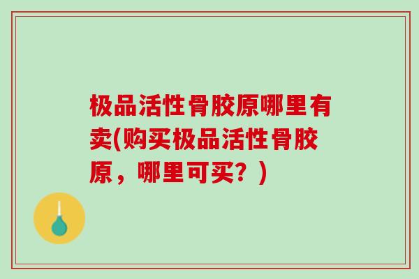 极品活性骨胶原哪里有卖(购买极品活性骨胶原，哪里可买？)