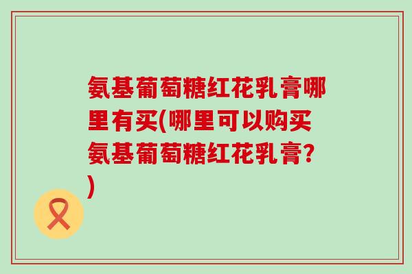 氨基葡萄糖红花乳膏哪里有买(哪里可以购买氨基葡萄糖红花乳膏？)