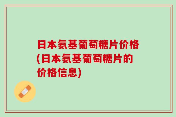 日本氨基葡萄糖片价格(日本氨基葡萄糖片的价格信息) 日本氨基葡萄糖片价格(日本氨基葡萄糖片的价格信息)