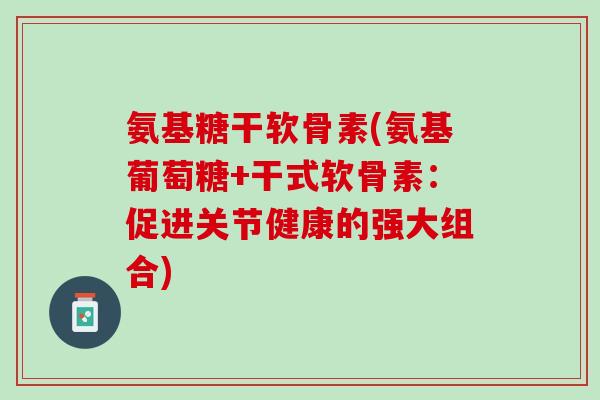 氨基糖干软骨素(氨基葡萄糖+干式软骨素：促进关节健康的强大组合)