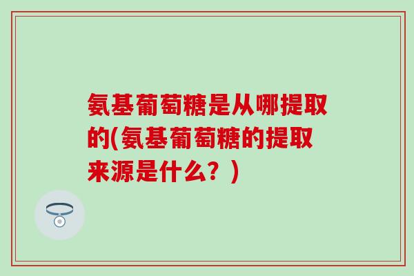 氨基葡萄糖是从哪提取的(氨基葡萄糖的提取来源是什么？)