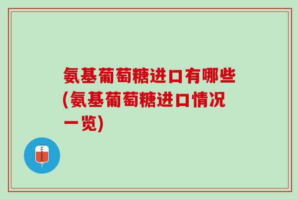 氨基葡萄糖进口有哪些(氨基葡萄糖进口情况一览)