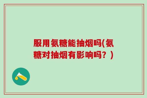 服用氨糖能抽烟吗(氨糖对抽烟有影响吗？)