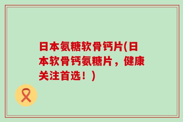 日本氨糖软骨钙片(日本软骨钙氨糖片，健康关注首选！)